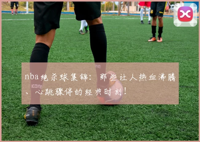 nba绝杀球集锦：那些让人热血沸腾、心跳骤停的经典时刻！