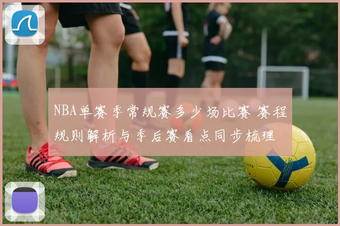 NBA单赛季常规赛多少场比赛 赛程规则解析与季后赛看点同步梳理