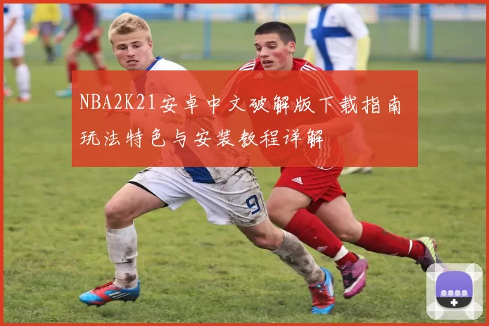 NBA2K21安卓中文破解版下载指南 玩法特色与安装教程详解