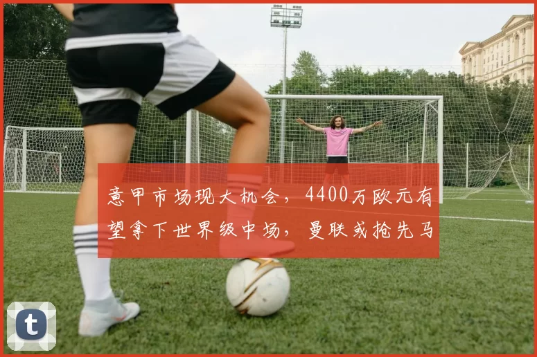 意甲市场现大机会，4400万欧元有望拿下世界级中场，曼联或抢先马竞_大将埃德森_亚特兰大