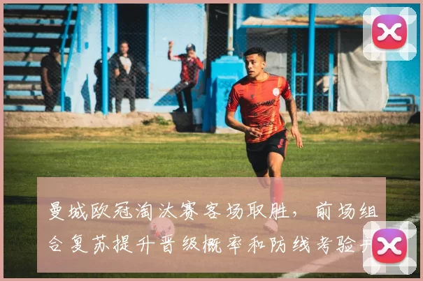 曼城欧冠淘汰赛客场取胜，前场组合复苏提升晋级概率和防线考验并存