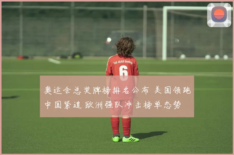 奥运会总奖牌榜排名公布 美国领跑中国紧追 欧洲强队冲击榜单态势