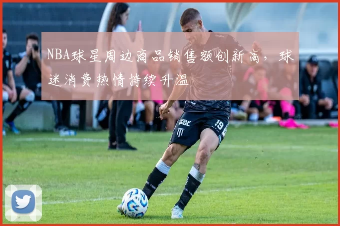 NBA球星周边商品销售额创新高,球迷消费热情持续升温