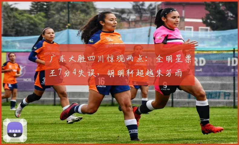 广东大胜四川惊现两点:全明星票王7分4失误,胡明轩超越朱芳雨