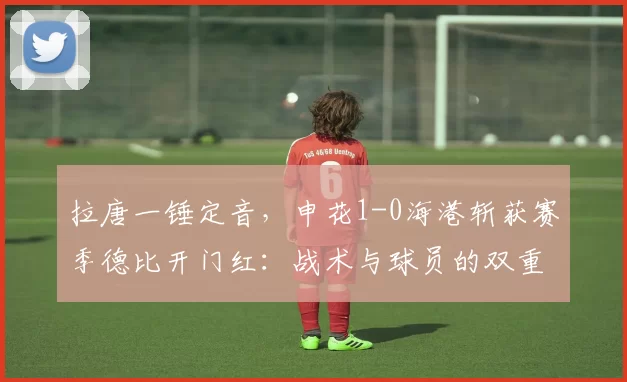 拉唐一锤定音，申花1-0海港斩获赛季德比开门红：战术与球员的双重胜利