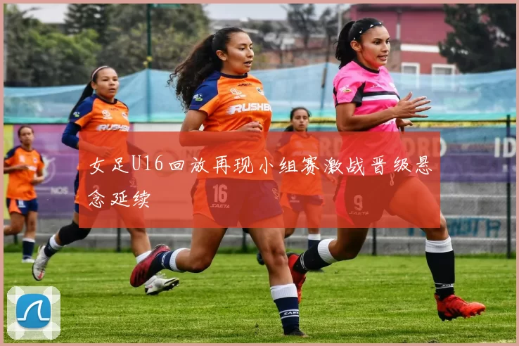 女足U16回放再现小组赛激战晋级悬念延续