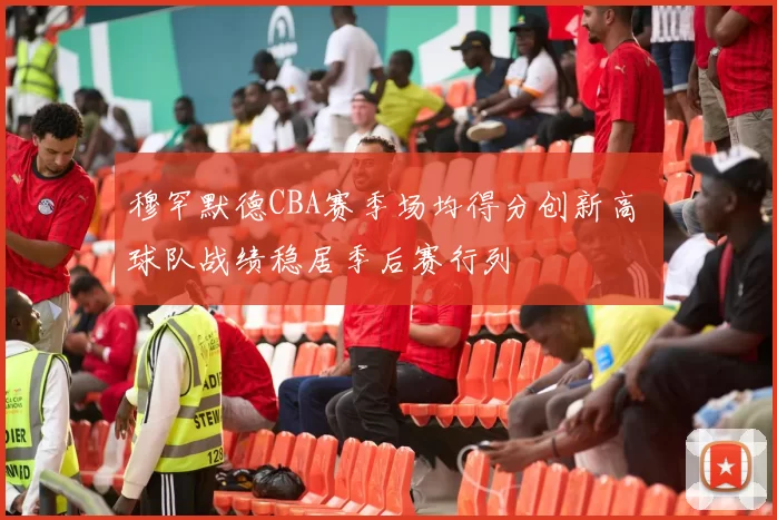 穆罕默德CBA赛季场均得分创新高 球队战绩稳居季后赛行列