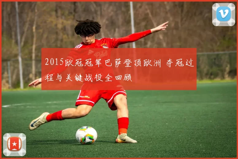 2015欧冠冠军巴萨登顶欧洲 夺冠过程与关键战役全回顾