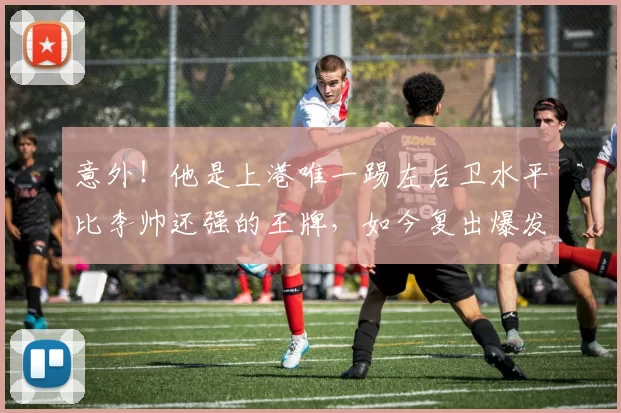 意外！他是上港唯一踢左后卫水平比李帅还强的王牌，如今复出爆发
