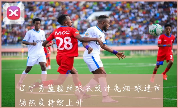 辽宁男篮粉丝球衣设计亮相 球迷市场热度持续上升