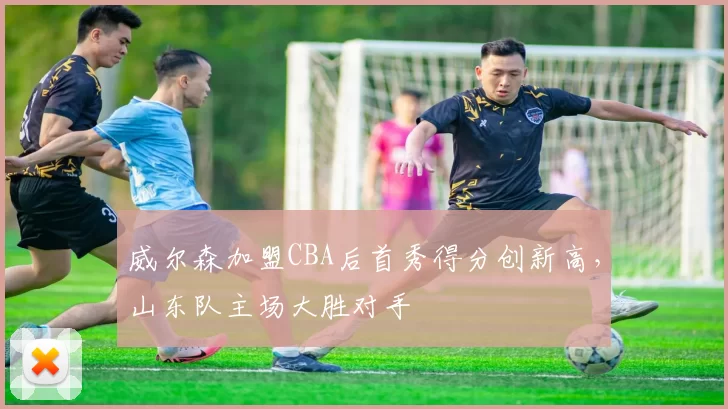 威尔森加盟CBA后首秀得分创新高,山东队主场大胜对手