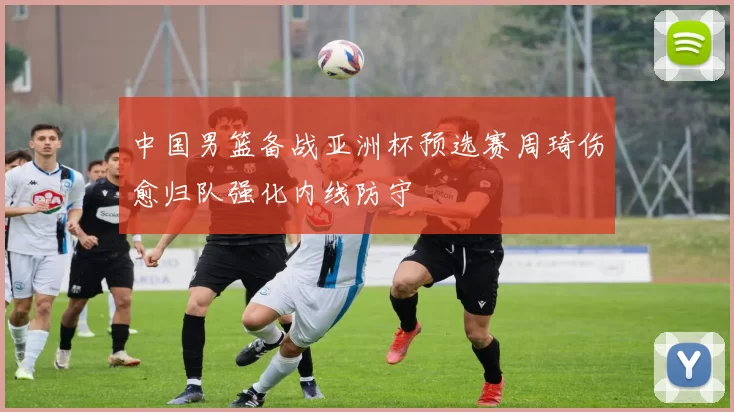 中国男篮备战亚洲杯预选赛周琦伤愈归队强化内线防守