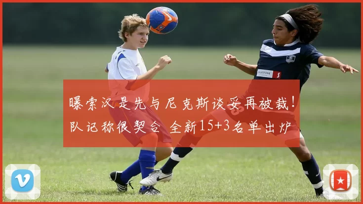 曝索汉是先与尼克斯谈妥再被裁！队记称很契合 全新15+3名单出炉