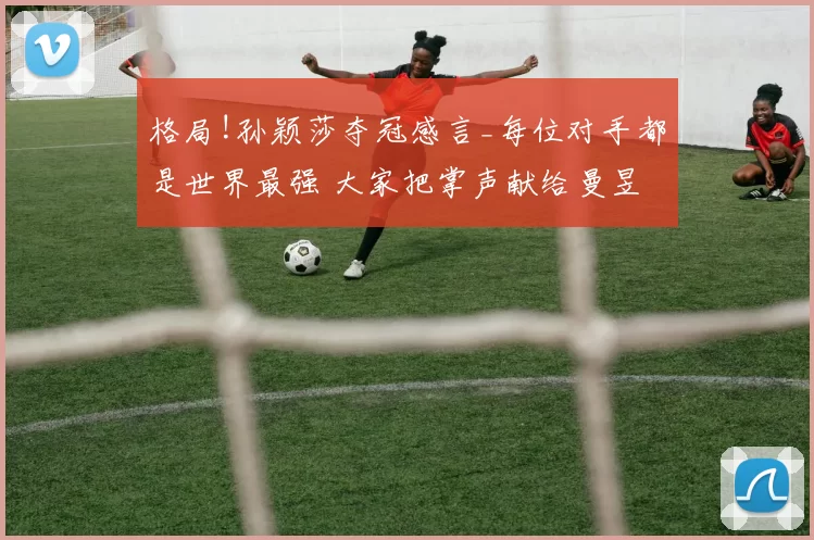 格局!孙颖莎夺冠感言_每位对手都是世界最强 大家把掌声献给曼昱