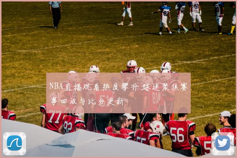 NBA直播观看热度攀升 球迷聚焦赛事回放与比分更新