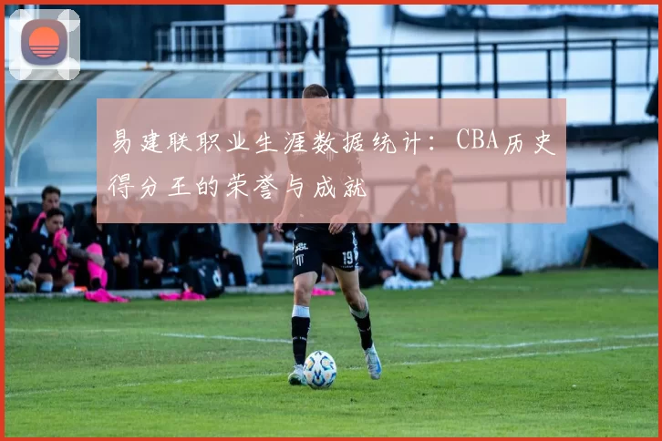 易建联职业生涯数据统计：CBA历史得分王的荣誉与成就