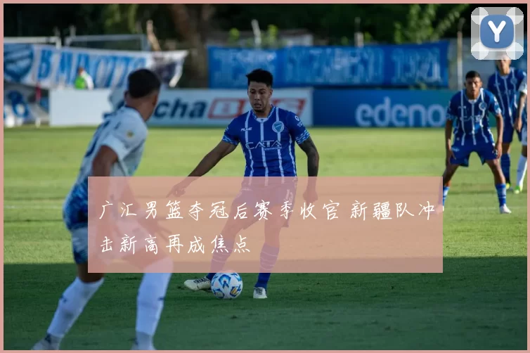 广汇男篮夺冠后赛季收官 新疆队冲击新高再成焦点