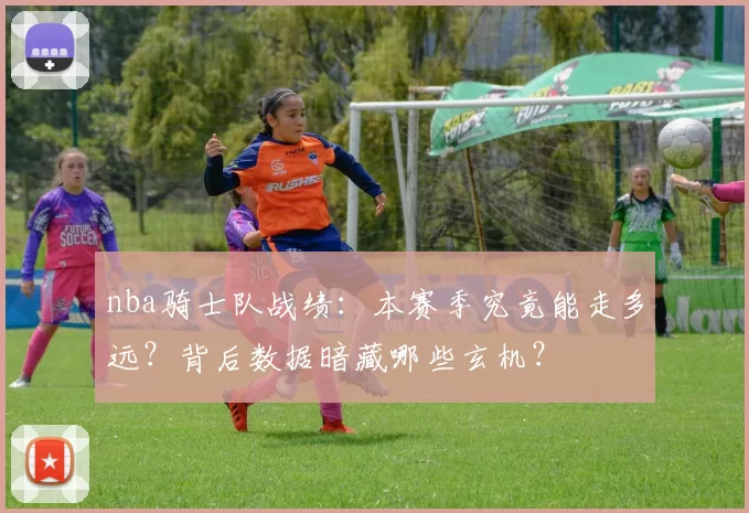 nba骑士队战绩:本赛季究竟能走多远?背后数据暗藏哪些玄机?