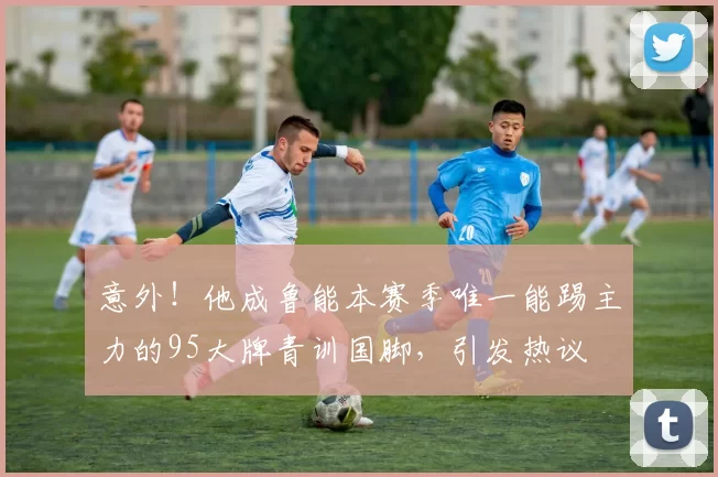 意外！他成鲁能本赛季唯一能踢主力的95大牌青训国脚，引发热议