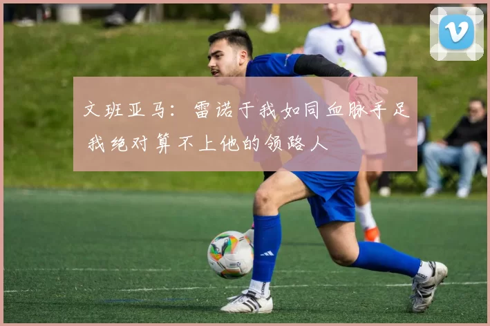 文班亚马:雷诺于我如同血脉手足 我绝对算不上他的领路人