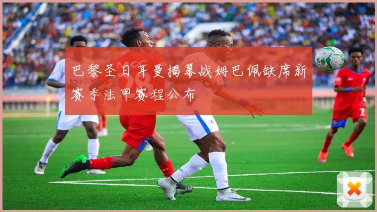 巴黎圣日耳曼揭幕战姆巴佩缺席新赛季法甲赛程公布