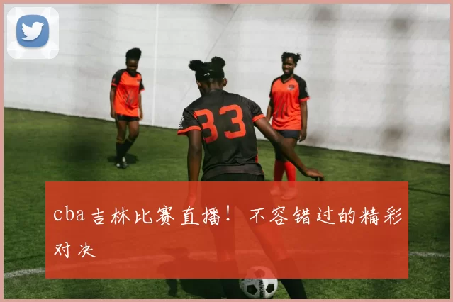 cba吉林比赛直播！不容错过的精彩对决