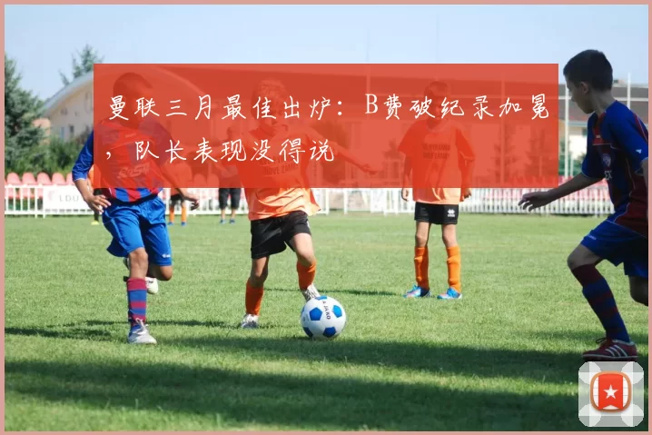 曼联三月最佳出炉：B费破纪录加冕，队长表现没得说