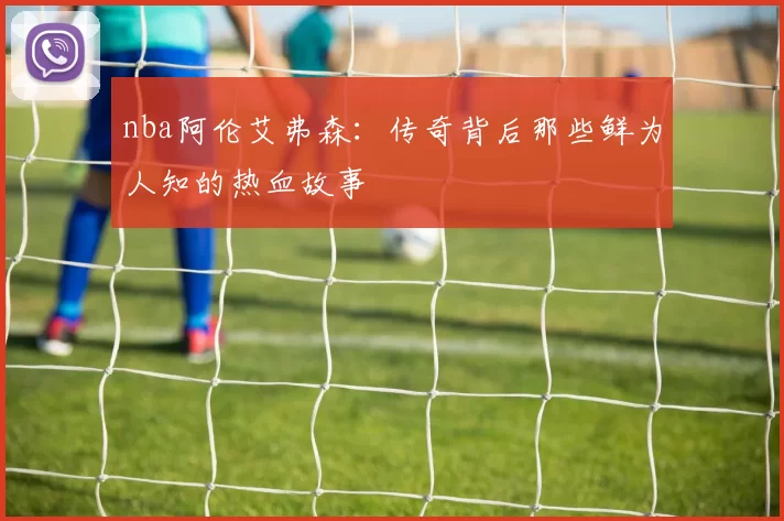 nba阿伦艾弗森:传奇背后那些鲜为人知的热血故事