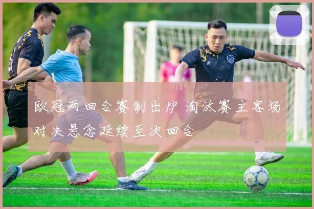 欧冠两回合赛制出炉 淘汰赛主客场对决悬念延续至次回合