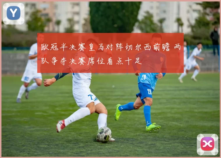 欧冠半决赛皇马对阵切尔西前瞻 两队争夺决赛席位看点十足