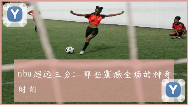nba超远三分:那些震撼全场的神奇时刻