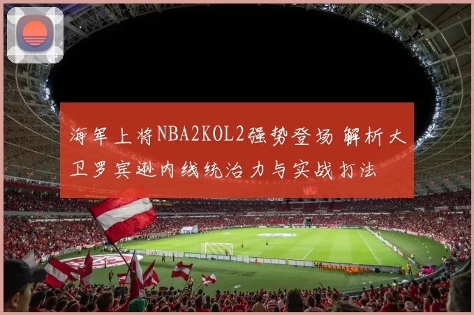 海军上将NBA2KOL2强势登场 解析大卫罗宾逊内线统治力与实战打法
