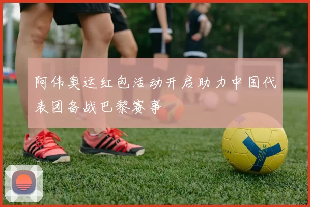 阿伟奥运红包活动开启助力中国代表团备战巴黎赛事