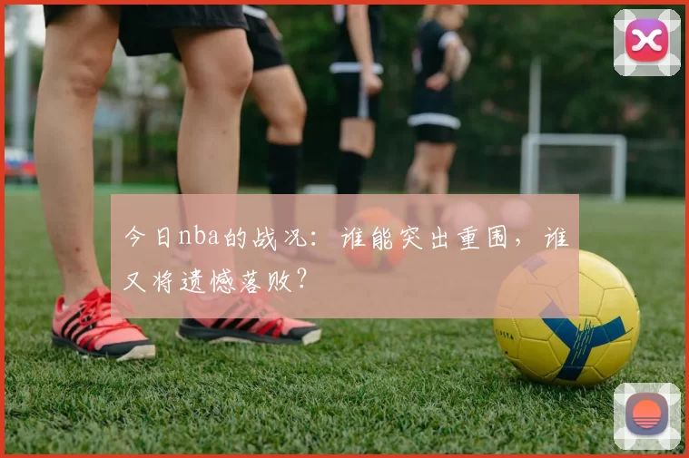 今日nba的战况：谁能突出重围，谁又将遗憾落败？