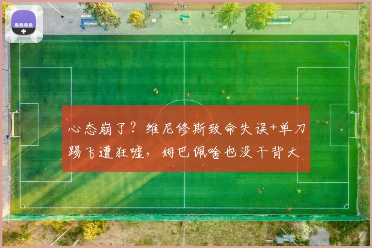 心态崩了？维尼修斯致命失误+单刀踢飞遭狂嘘，姆巴佩啥也没干背大锅_比赛_皇家马德里_欧冠