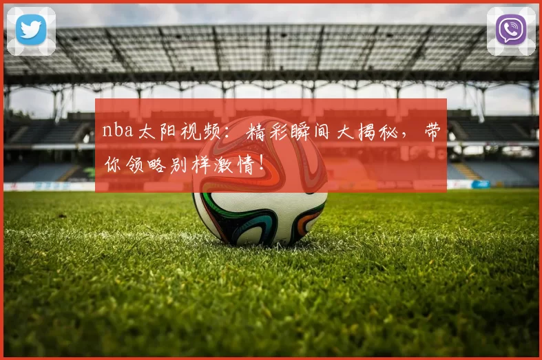 nba太阳视频：精彩瞬间大揭秘，带你领略别样激情！