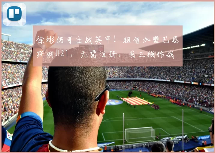 徐彬仍可出战英甲!租借加盟巴恩斯利U21,无需注册,或三线作战