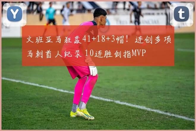 文班亚马狂轰41+18+3帽！连创多项马刺首人纪录 10连胜剑指MVP