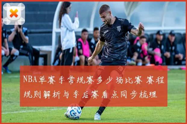 NBA单赛季常规赛多少场比赛 赛程规则解析与季后赛看点同步梳理