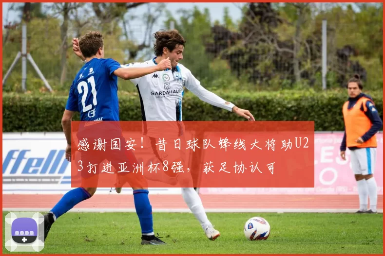 感谢国安!昔日球队锋线大将助U23打进亚洲杯8强,获足协认可