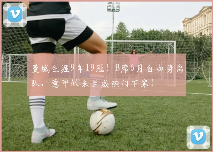 曼城生涯9年19冠！B席6月自由身离队，意甲AC米兰成热门下家！