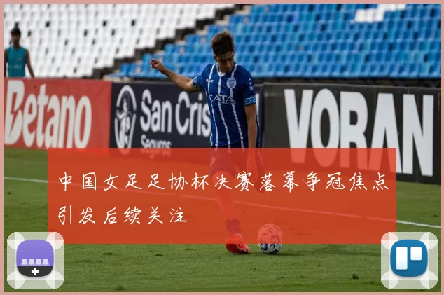 中国女足足协杯决赛落幕争冠焦点引发后续关注