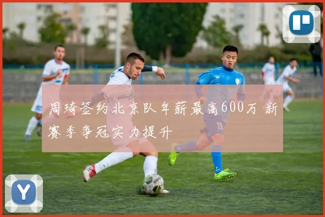 周琦签约北京队年薪最高600万 新赛季争冠实力提升