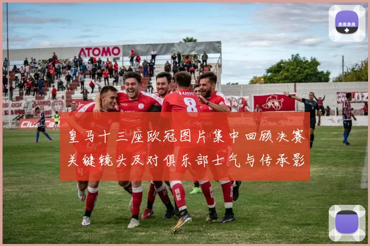 皇马十三座欧冠图片集中回顾决赛关键镜头及对俱乐部士气与传承影响