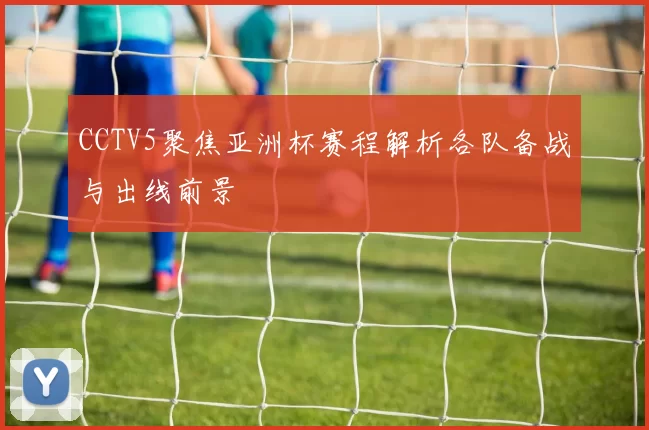 CCTV5聚焦亚洲杯赛程解析各队备战与出线前景
