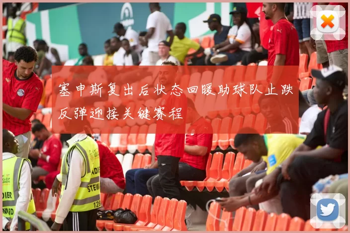 塞申斯复出后状态回暖助球队止跌反弹迎接关键赛程