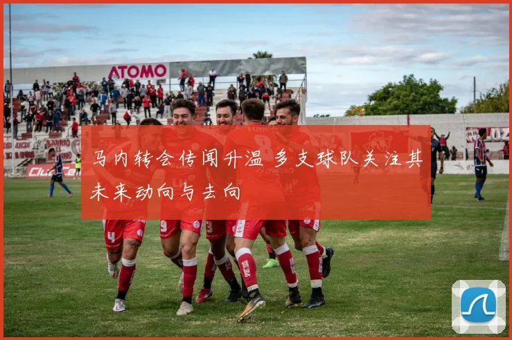 马内转会传闻升温 多支球队关注其未来动向与去向