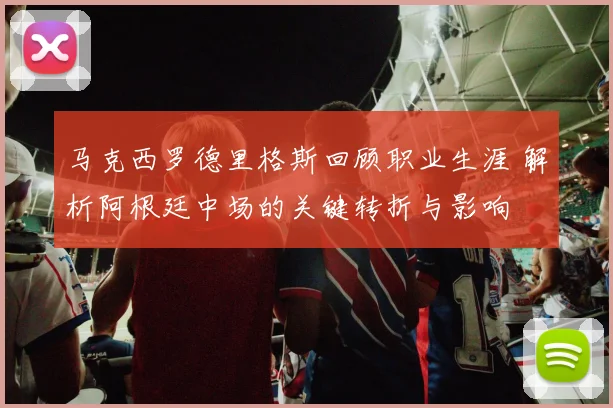马克西罗德里格斯回顾职业生涯 解析阿根廷中场的关键转折与影响