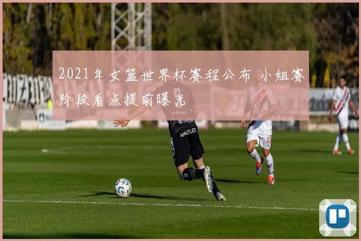 2021年女篮世界杯赛程公布 小组赛阶段看点提前曝光