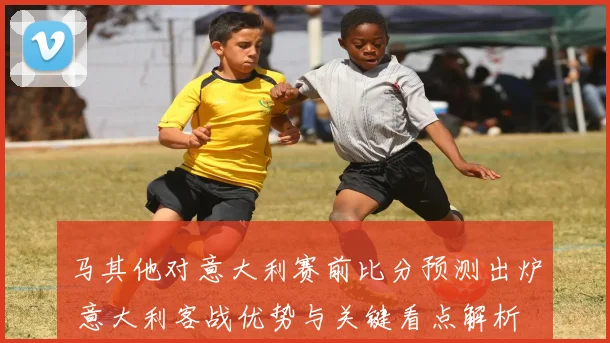 马其他对意大利赛前比分预测出炉 意大利客战优势与关键看点解析